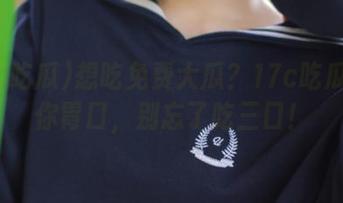 想吃免费大瓜？17c吃瓜正合你胃口，别忘了吃三口！