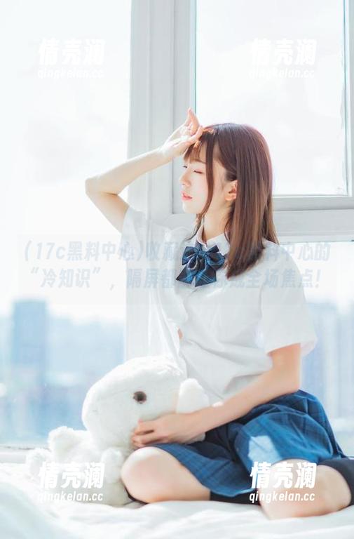 收藏这份17c黑料中心的“冷知识”，隔屏都能让你成全场焦点！