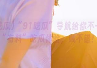 “91吃瓜”导航给你不一样的“有料”吃瓜体验，贼不错！