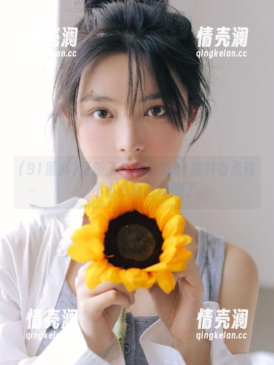 更新了！今天的91黑料有点辣，不小心嘴巴跑偏了