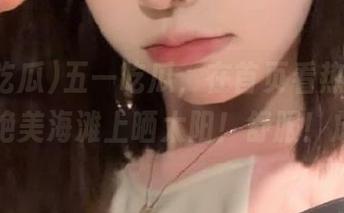 五一吃瓜，在首页看热门瓜就像在绝美海滩上晒太阳！舒服！放松！