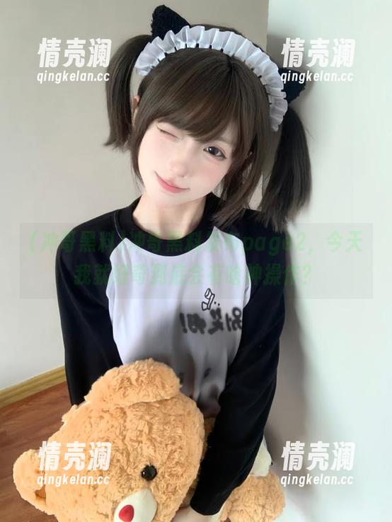 冲哥黑料发布page2，今天我就好奇到底会有啥神操作？