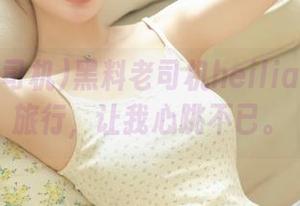 黑料老司机heiliao的永久旅行，让我心跳不已。